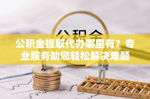 滦南公积金提取代办哪里有？专业服务助您轻松解决难题