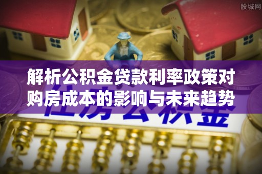 滦南解析公积金贷款利率政策对购房成本的影响与未来趋势