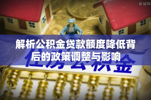 滦南解析公积金贷款额度降低背后的政策调整与影响