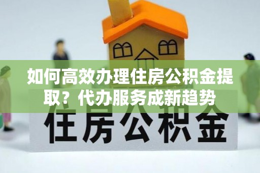 滦南如何高效办理住房公积金提取？代办服务成新趋势