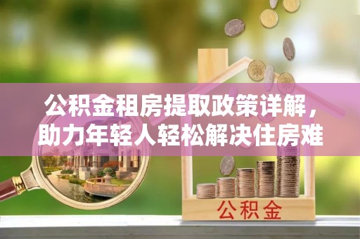 滦南公积金租房提取政策详解，助力年轻人轻松解决住房难题